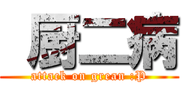  厨二病 (attack on grean :P)