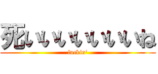 死いいいいいいいね (fuckin')