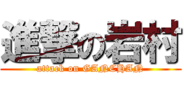 進撃の岩村 (attack on GANCHAN)
