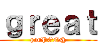 ｇｒｅａｔ (ponPON@)