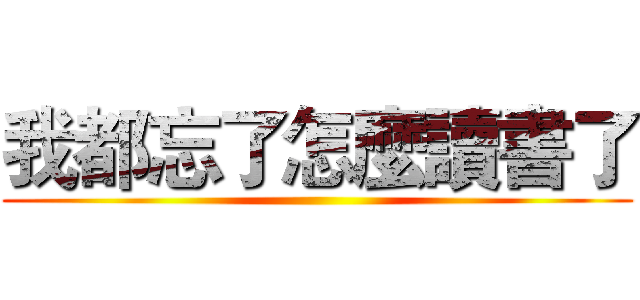 我都忘了怎麼讀書了 ()