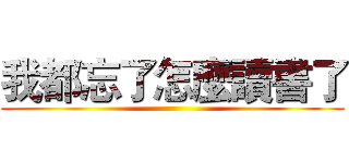 我都忘了怎麼讀書了 ()