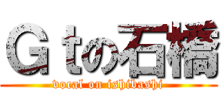 Ｇｔの石橋 (vocal on ishibashi)