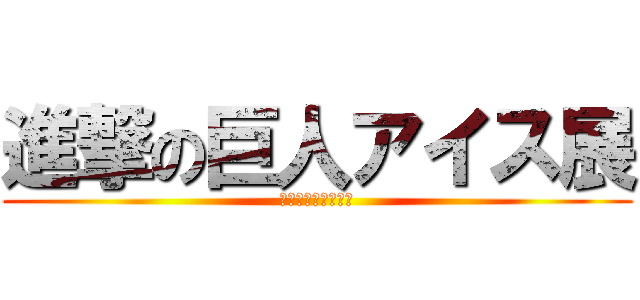 進撃の巨人アイス展 (アイスを駆逐しよう)