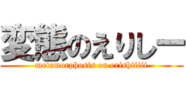 変態のえりしー (metamorphosis on erishiiiii)