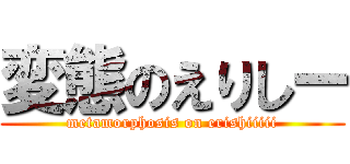 変態のえりしー (metamorphosis on erishiiiii)