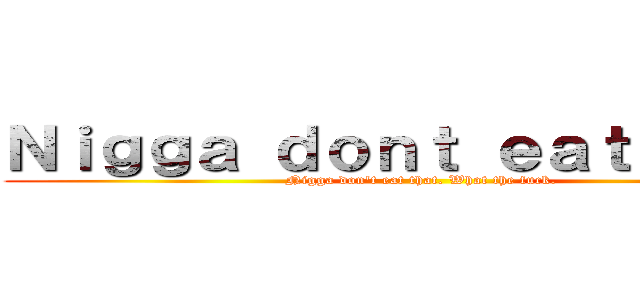 Ｎｉｇｇａ ｄｏｎｔ ｅａｔ ｔｈａｔ (Nigga don't eat that. What the fuck.)