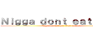 Ｎｉｇｇａ ｄｏｎｔ ｅａｔ ｔｈａｔ (Nigga don't eat that. What the fuck.)