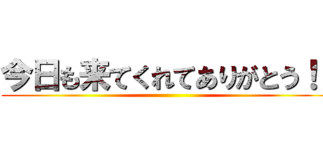 今日も来てくれてありがとう！！ ()