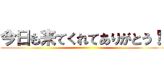 今日も来てくれてありがとう！！ ()