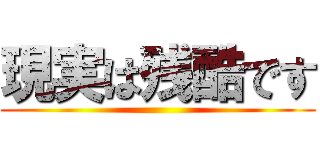 現実は残酷です ()