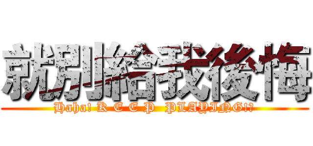 就別給我後悔 (Haha! K E E P  PLAYING!?)