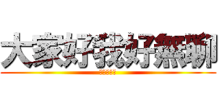 大家好我好無聊 (現在要幹嘛)