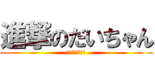 進撃のだいちゃん (ボオおおおおん)