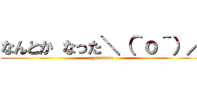 なんとか なった＼（＾ｏ＾）／ (yokaltuta)