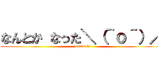 なんとか なった＼（＾ｏ＾）／ (yokaltuta)