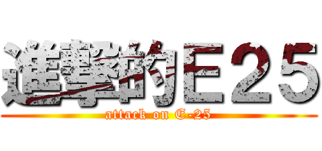 進撃的Ｅ２５ (attack on E-25)