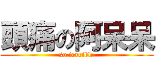 頭痛の阿呆呆 (so terrible)