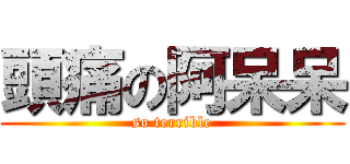 頭痛の阿呆呆 (so terrible)