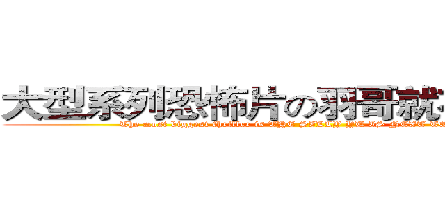 大型系列恐怖片の羽哥就在你身邊 (The most biggest thriller is THE SILLY YU IS NEXT TO YOU)