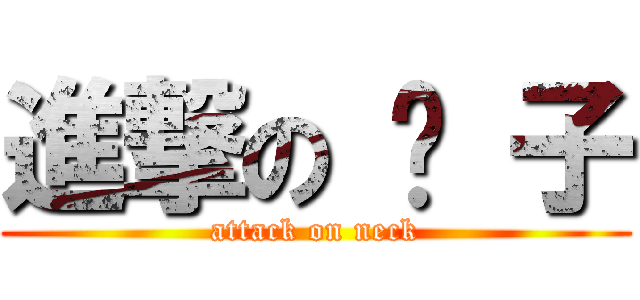 進撃の 脖 子 (attack on neck)