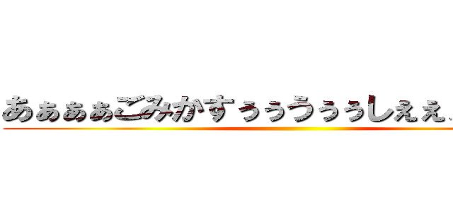 あぁぁぁごみかすぅぅうぅぅしぇぇぇぇぇっぇ ()
