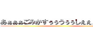 あぁぁぁごみかすぅぅうぅぅしぇぇぇぇぇっぇ ()