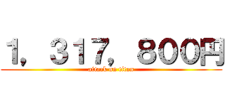 １，３１７，８００円 (attack on titan)