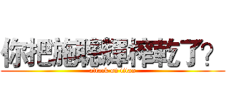 你把施聰輝榨乾了？ (attack on titan)