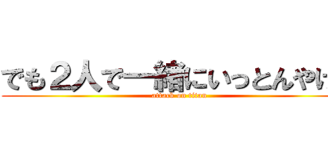 でも２人で一緒にいっとんやけん (attack on titan)