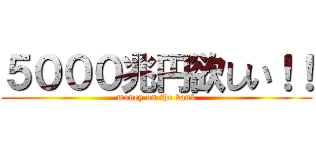 ５０００兆円欲しい！！ (money on the bank)