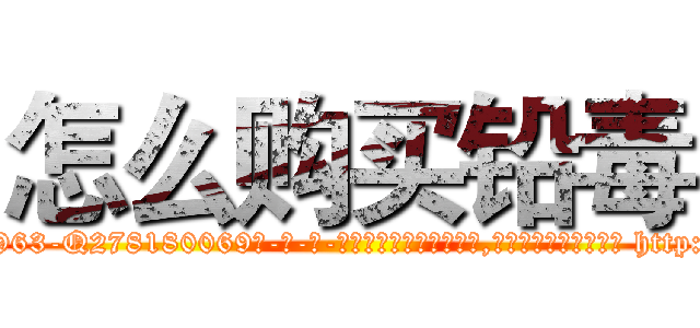 怎么购买铅毒 (怎么购买铅毒【电-186x2687x6963-Q278180069元-吉-药-业】我们做的是长期生意,靠的是老客户长期支持 http://sngk.net/tWlhvJ
)