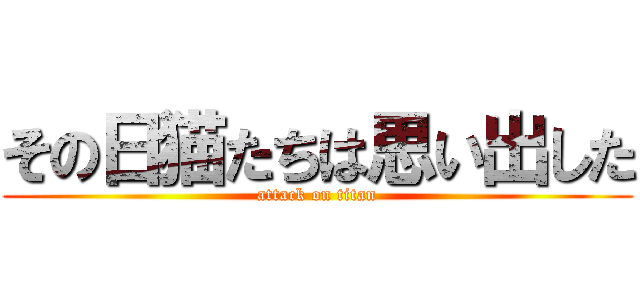 その日猫たちは思い出した (attack on titan)