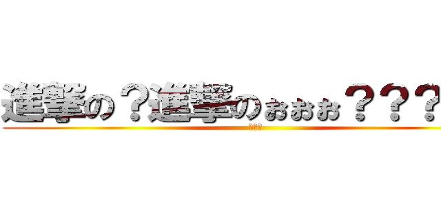 進撃の？進撃のぉぉぉ？？？？？ (。。。)