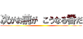 次がお前が こうなる番だ ()