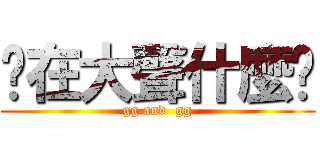 你在大聲什麼啦 (gg and  gg)