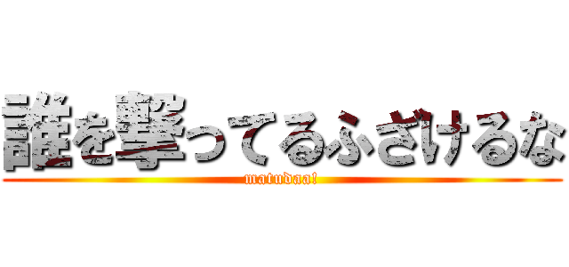 誰を撃ってるふざけるな (matudaa!)