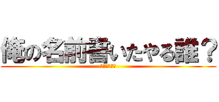 俺の名前書いたやる誰？ (ふざけんなよ)
