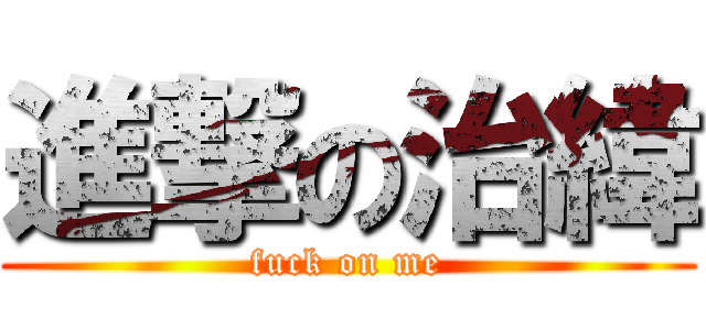進撃の治緯 (fuck on me)