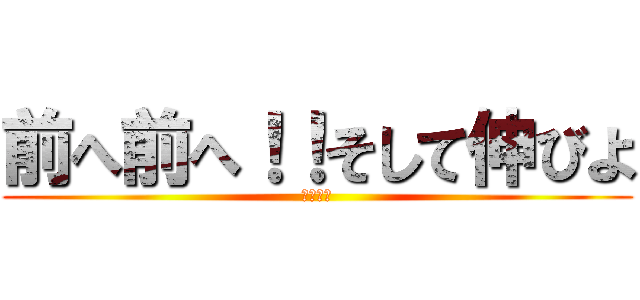 前へ前へ！！そして伸びよ (前へ前へ)