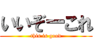 いいぞーこれ (this is good)