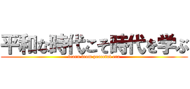 平和な時代こそ時代を学ぶ (learn from peaceful era)
