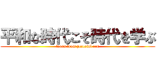 平和な時代こそ時代を学ぶ (learn from peaceful era)