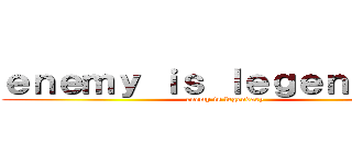 ｅｎｅｍｙ ｉｓ ｌｅｇｅｎｄａｒｙ (enemy is legendary)