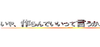 いや、作らんでいいって言うか、暇なんだよ (暇なんだよ)