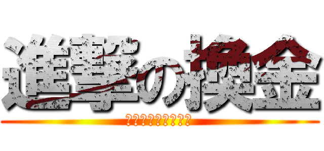 進撃の換金 (今日換金しなくては)