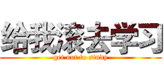 给我滚去学习 (get out to study)