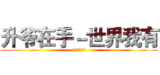 升爷在手－世界我有 (有事？稳升爷)
