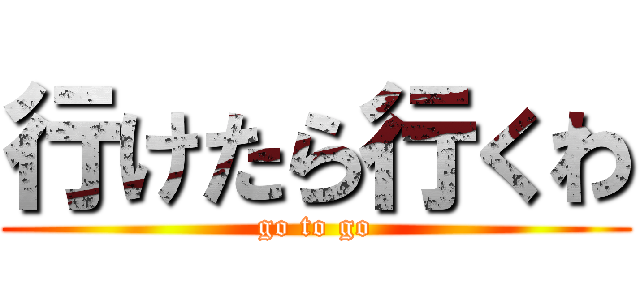 行けたら行くわ (go to go)