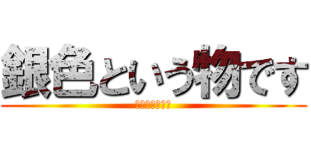 銀色という物です (ギンイロダヨ！)